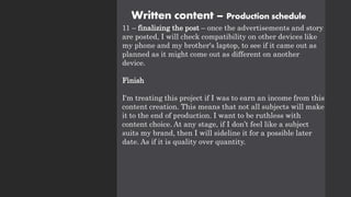 Written content – Production schedule
11 – finalizing the post – once the advertisements and story
are posted, I will check compatibility on other devices like
my phone and my brother's laptop, to see if it came out as
planned as it might come out as different on another
device.
Finish
I'm treating this project if I was to earn an income from this
content creation. This means that not all subjects will make
it to the end of production. I want to be ruthless with
content choice. At any stage, if I don’t feel like a subject
suits my brand, then I will sideline it for a possible later
date. As if it is quality over quantity.
 