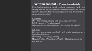 Written content – Production schedule
Here I'm just going to list all the base equipment I will need
for any written article, specific subjects where I visit certain
areas will require their own equipment which I will list in
my contingency plan:
Hardware
PC – For writing, editing and uploading the work.
DSLR camera – For photography
Separate device (laptop/phone) - for testing the upload
Software
Wix.com - my website specifically will be the location where
I publish this work.
Photoshop – For image editing
Microsoft office (Word/PowerPoint) – Planning, research
and writing
 