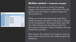 Written content – Production schedule
Because the location at which I'm taking
images is far down south in Hereford; I'm only
going to get one chance to gather images for
this production.
Being an on-location photoshoot with other
public members and staff, I will have to stick to
Covid-19 guidelines. Businesses don’t open till
the 12th of April with the lifting of the 3rd
government lockdown: which is halfway into my
production schedule.
This means, the earliest I can begin to work on
this written work will be the weekend after the
lockdown.
 