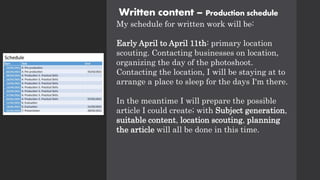 Written content – Production schedule
My schedule for written work will be:
Early April to April 11th: primary location
scouting. Contacting businesses on location,
organizing the day of the photoshoot.
Contacting the location, I will be staying at to
arrange a place to sleep for the days I'm there.
In the meantime I will prepare the possible
article I could create; with Subject generation,
suitable content, location scouting, planning
the article will all be done in this time.
 