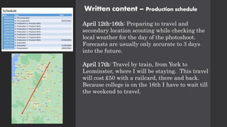 Written content – Production schedule
April 12th-16th: Preparing to travel and
secondary location scouting while checking the
local weather for the day of the photoshoot.
Forecasts are usually only accurate to 3 days
into the future.
April 17th: Travel by train, from York to
Leominster, where I will be staying. This travel
will cost £50 with a railcard, there and back.
Because college is on the 16th I have to wait till
the weekend to travel.
 