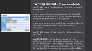 Written content – Production schedule
April 18th: Day of the photoshoot. Here, the photos will
be acquired.
I must have a signature sheet prepared for the public
which are in my images. Clarifying that the use of the
images is for personal use in this project.
I also must stick to covid guidelines, remaining 6 feet at
all times from anyone else, apart from people in
my bubble.
April 19th: return to York intime for college which is the
next day.
April 20th-27th: with the images acquired, I can
effectively write the article while also editing the images
to suit. In this time, I will complete: Writing the article
while also editing and implementing the photos. This will
be completed in preparation for posting on the website.
 