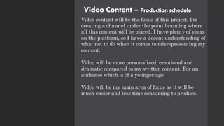 Video Content – Production schedule
Video content will be the focus of this project. I'm
creating a channel under the point branding where
all this content will be placed. I have plenty of years
on the platform, so I have a decent understanding of
what not to do when it comes to misrepresenting my
content.
Video will be more personalized, emotional and
dramatic compared to my written content. For an
audience which is of a younger age.
Video will be my main area of focus as it will be
much easier and less time consuming to produce.
 