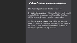 Video Content – Production schedule
The steps of production of videos will be:
1 – Subject generation – Titles/subjects which would
be suitable for streaming platforms like YouTube
will be interactive and visually entertaining.
2 – decide what subject to use – like my written
work, not every subject will deserve its own video. I
will need to pick and choose the most suitable to
create and produce for my channel.
 