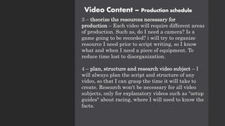 Video Content – Production schedule
3 – theorize the resources necessary for
production – Each video will require different areas
of production. Such as, do I need a camera? Is a
game going to be recorded? i will try to organize
resource I need prior to script writing, so I know
what and when I need a piece of equipment. To
reduce time lost to disorganization.
4 – plan, structure and research video subject – I
will always plan the script and structure of any
video, so that I can grasp the time it will take to
create. Research won't be necessary for all video
subjects, only for explanatory videos such as "setup
guides" about racing, where I will need to know the
facts.
 