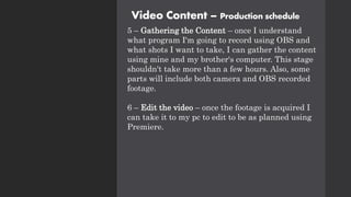 Video Content – Production schedule
5 – Gathering the Content – once I understand
what program I'm going to record using OBS and
what shots I want to take, I can gather the content
using mine and my brother's computer. This stage
shouldn't take more than a few hours. Also, some
parts will include both camera and OBS recorded
footage.
6 – Edit the video – once the footage is acquired I
can take it to my pc to edit to be as planned using
Premiere.
 