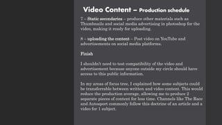 Video Content – Production schedule
7 – Static secondaries – produce other materials such as
Thumbnails and social media advertising in photoshop for the
video, making it ready for uploading.
8 – uploading the content – Post video on YouTube and
advertisements on social media platforms.
Finish
I shouldn’t need to test compatibility of the video and
advertisement because anyone outside my circle should have
access to this public information.
In my areas of focus tree, I explained how some subjects could
be transferrable between written and video content. This would
reduce the production average, allowing me to produce 2
separate pieces of content for less time. Channels like The Race
and Autosport commonly follow this doctrine of an article and a
video for 1 subject.
 