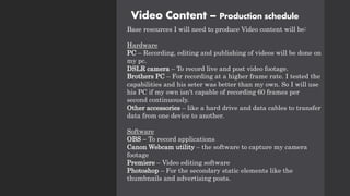 Video Content – Production schedule
Base resources I will need to produce Video content will be:
Hardware
PC – Recording, editing and publishing of videos will be done on
my pc.
DSLR camera – To record live and post video footage.
Brothers PC – For recording at a higher frame rate. I tested the
capabilities and his seter was better than my own. So I will use
his PC if my own isn't capable of recording 60 frames per
second continuously.
Other accessories – like a hard drive and data cables to transfer
data from one device to another.
Software
OBS – To record applications
Canon Webcam utility – the software to capture my camera
footage
Premiere – Video editing software
Photoshop – For the secondary static elements like the
thumbnails and advertising posts.
 