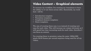 Video Content – Graphical elements
To increase my workflow, I'm creating my transitions to have
the ability to re-use them across edits. Essentially, my work
here will be:
• Introduction template
• Transition templates
• Graphical element templates
• Outro templates
The aim of creating them now, is so instead of creating new
ones for each video. This will increase my output obviously as I
will spend less time recreating work for each video, therefore I
can focus on content.
I'm creating these in premiere using the same 1920x1080
pixels 59.94 frames per second sequence being used for all my
videos.
 