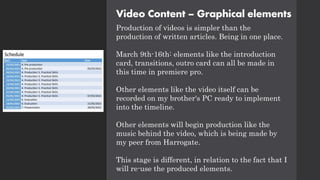 Video Content – Graphical elements
Production of videos is simpler than the
production of written articles. Being in one place.
March 9th-16th: elements like the introduction
card, transitions, outro card can all be made in
this time in premiere pro.
Other elements like the video itself can be
recorded on my brother's PC ready to implement
into the timeline.
Other elements will begin production like the
music behind the video, which is being made by
my peer from Harrogate.
This stage is different, in relation to the fact that I
will re-use the produced elements.
 