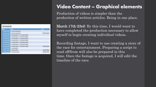 Video Content – Graphical elements
Production of videos is simpler than the
production of written articles. Being in one place.
March 17th-23rd: By this time, I would want to
have completed the production necessary to allow
myself to begin creating individual videos.
Recording footage, I want to use creating a story of
the race for entertainment. Preparing a script to
read off/from will also be prepared in this
time. Once the footage is acquired, I will edit the
timeline of the race.
 