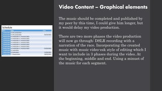 Video Content – Graphical elements
The music should be completed and published by
my peer by this time, I could give him longer, but
it would delay my video production.
There are two more phases the video production
will now go through: DSLR recording with a
narration of the race. Incorporating the created
music with music video-esk style of editing which I
want to include in 3 phases during the video. At
the beginning, middle and end. Using a minuet of
the music for each segment.
 