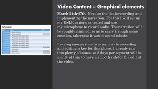 Video Content – Graphical elements
March 24th-27th: Next on the list is recording and
implementing the narration. For this I will set up
my DSLR camera as tested and use
my microphone to record audio. The narration will
be roughly planned, so as to carry through some
emotion, otherwise it would sound robotic.
Leaving enough time to carry out the recording
and editing is key for this phase. I already ran
into plenty of issues, so 3 days per segment will be
plenty of time to have a smooth ride for the edit of
the video.
 