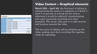 Video Content – Graphical elements
March 28th – April 4th: the final part of editing is
incorporating the music in 3 segments as I listed. I
want it to provide as a break for the viewer,
otherwise it would be relatively unentertaining,
just a guy constantly narrating over some
gameplay. The music video part is to add emotion
and tensions towards the video.
The last parts of editing will be polishing up the
video, making sure that everything fits together,
ready for uploading.
 