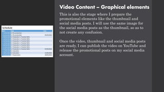 Video Content – Graphical elements
This is also the stage where I prepare the
promotional elements like the thumbnail and
social media posts. I will use the same image for
the social media posts as the thumbnail, so as to
not create any confusion.
Once the video, thumbnail and social media posts
are ready, I can publish the video on YouTube and
release the promotional posts on my social media
account.
 
