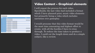 Video Content – Graphical elements
I will repeat the process for each video.
Specifically, the last video had included a format
which I have planned prior, music video elements
but primarily being a video which includes
narration over gameplay.
I would presume that this video format would be
the most time consuming and highest effort to
create, with all the hurdles I have to cross
through. To reduce the time taken to produce a
video, I could cut the length down and do a simple
subject, like a review.
 