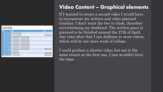 Video Content – Graphical elements
If I wanted to create a second video I would have
to incorporate my written and video planned
timeline. I don’t want the two to clash, therefore
overwhelming my workload. The written piece is
planned to be finished around the 27th of April.
Any time after that I can dedicate to more videos,
which will be one more week of college.
I could produce a shorter video, but not to the
same extent as the first one, I just wouldn’t have
the time.
 