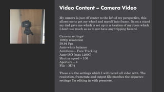 Video Content – Camera Video
My camera is just off center to the left of my perspective, this
allows me to get my wheel and myself into frame. Its on a stand
my dad gave me which is set up in a location of my room which
I don’t use much so as to not have any tripping hazard.
Camera settings:
1080p resolution
59.94 Fps
Auto-white balance
Autofocus – Face Tracking
Auto-ISO (max 12800)
Shutter speed – 100
Aperture – 4
File – MP4
These are the settings which I will record all video with. The
resolution, framerate and output file matches the sequence
settings I'm editing in with premiere.
 