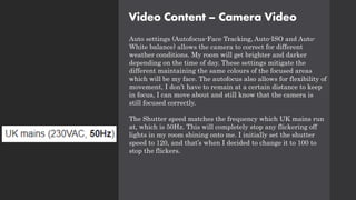 Video Content – Camera Video
Auto settings (Autofocus-Face Tracking, Auto-ISO and Auto-
White balance) allows the camera to correct for different
weather conditions. My room will get brighter and darker
depending on the time of day. These settings mitigate the
different maintaining the same colours of the focused areas
which will be my face. The autofocus also allows for flexibility of
movement, I don’t have to remain at a certain distance to keep
in focus, I can move about and still know that the camera is
still focused correctly.
The Shutter speed matches the frequency which UK mains run
at, which is 50Hz. This will completely stop any flickering off
lights in my room shining onto me. I initially set the shutter
speed to 120, and that’s when I decided to change it to 100 to
stop the flickers.
 