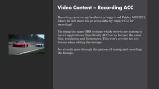 Video Content – Recording ACC
Recording races on my brother's pc (organized Friday 5/03/2021,
where he will move his pc setup into my room while for
recording)
I'm using the same OBS settings which records my camera to
record applications (Specifically ACC) so as to have the same
files, resolution and framerates. This won't provide me any
drama when editing the footage.
Ive already gone through the process of saving and recording
the footage.
 