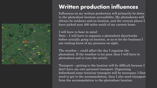 Written production influences
Influences on my written production will primarily be down
to the photoshoot location accessibility. My photoshoots will
always be outdoors and on location, and the current places I
have picked area 400 miles south of my current home.
I will have to bear in mind:
Date – I will have to organize a photoshoot days/weeks
before actually going on location, so as to let the business I
am visiting know of my presence on sight.
The weather – could affect the day I organize the
photoshoot. If the weather is too poor, then I will have to
photoshoot and in turn the article.
Transport – getting to the location will be difficult because I
don’t have my own personal transport. Organizing
beforehand some train/car transport will be necessary. I first
need to get to the accommodation, then I also need transport
from the accommodation to the photoshoot location.
 