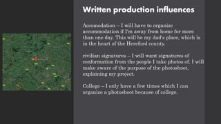 Written production influences
Accomodation – I will have to organize
accommodation if I'm away from home for more
than one day. This will be my dad's place, which is
in the heart of the Hereford county.
civilian signatures – I will want signatures of
conformation from the people I take photos of. I will
make aware of the purpose of the photoshoot,
explaining my project.
College – I only have a few times which I can
organize a photoshoot because of college.
 