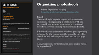 Organizing photoshoots
Forest Experience rallying
https://www.forestrally.co.uk/index.php
Email:
"I'm emailing in regards to your risk assessment
document. I'm organizing a photo shoot with you
guys and I just want to know what precautions I
need to take when dealing with health and safety.
If I could have any information about your upcoming
schedule for the coming months would be incredibly
useful for me, so I can plan ahead and let you guys
know.
Also, suggestions for locations on your course would
be appreciated. "
 
