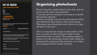 Organizing photoshoots
Ring: I rang the number listed on the side, and the
person on the other end explained-
"Currently private testing is occurring so no public
photoshoots allowed."
"Earliest available time for any photoshoots will be
late April/early May however this could change."
"Motorsport governing body won't allow us to open
till later in the year."
This is a long wait for images I need earlier. I will
have to scout out other locations which I could
potentially shoot at earlier. The problem might be
larger as it’s the motorsport leisure body which has
postponed the opening of this business, so it might
have postponed other similar facilities.
 