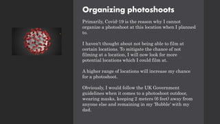 Organizing photoshoots
Primarily, Covid-19 is the reason why I cannot
organize a photoshoot at this location when I planned
to.
I haven't thought about not being able to film at
certain locations. To mitigate the chance of not
filming at a location, I will now look for more
potential locations which I could film at.
A higher range of locations will increase my chance
for a photoshoot.
Obviously, I would follow the UK Government
guidelines when it comes to a photoshoot outdoor,
wearing masks, keeping 2 meters (6 feet) away from
anyone else and remaining in my 'Bubble' with my
dad.
 