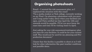Organizing photoshoots
Email – I wanted the risk assessment plan, so I
explained the situation with this email:
"I'm a media student at York college, currently working
on my Final. I'm planning a photoshoot with you guys
and I rang earlier today about when your facilities are
open, and Chris notified me that April the 12th and
onwards would be possible. I'll let you guys know the
exact date and time I'll be visiting closer to April.
Just asking for your risk assessment/contingency plan
you have for your facilities. It could be for your current
staff. This would just be used for my planning and Pre-
production document."
I know that this facility is possible to shoot at so I will
look for other information like past weather conditions
and possible dates.
 