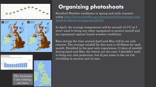 Organizing photoshoots
Hereford Weather conditions in spring and early summer:
using https://www.metoffice.gov.uk/research/climate/maps-and-
data/uk-climate-averages/gcq0233j7
In April, the average temperature will be around 13.1°C so I
won't need to bring any other equipment to protect myself and
my equipment against harsh weather conditions.
Rain during the time around April and May will be my only
concern. The average rainfall for this area is 40-60mm for each
month. Hereford in the past only experiences 13 days of rainfall
during April and May, the lowest out the year. I shouldn’t need
to bring any rain protection, but ill put some in the car I'm
travelling in anyway just in case.
The locations
I am visiting
are here
 