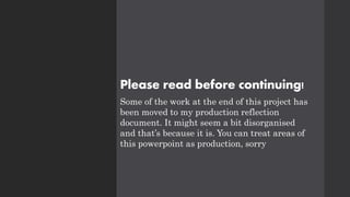 Please read before continuing!
Some of the work at the end of this project has
been moved to my production reflection
document. It might seem a bit disorganised
and that’s because it is. You can treat areas of
this powerpoint as production, sorry
 