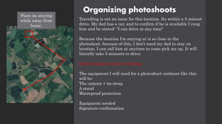 Organizing photoshoots
Travelling is not an issue for this location. Its within a 5 minuet
drive. My dad has a car, and to confirm if he is available I rang
him and he stated: "I can drive at any time"
Because the location I'm staying at is so close to the
photoshoot. because of this, I don’t need my dad to stay on
location. I can call him at anytime to come pick me up. It will
literally take 5 minuets to drive.
Gather business code of working
The equipment I will need for a photoshoot outdoors like this
will be:
The camera + its strap
A stand
Waterproof protection
Equipment needed
Signature confirmation
Place im staying
while away from
home.
 
