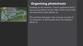 Organizing photoshoots
Looking at the location, I have confirmed that I
can use anywhere on the sides of the track with
the barriers to take photos on.
For extreme closeups I can even go on track if
an instructor is driving the kart I'm taking a
photo of.
 