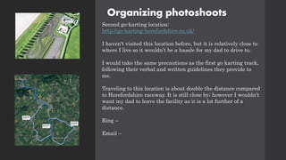 Organizing photoshoots
Second go-karting location:
http://go-karting-herefordshire.co.uk/
I haven't visited this location before, but it is relatively close to
where I live so it wouldn’t be a hassle for my dad to drive to.
I would take the same precautions as the first go karting track,
following their verbal and written guidelines they provide to
me.
Traveling to this location is about double the distance compared
to Herefordshire raceway. It is still close by; however I wouldn’t
want my dad to leave the facility as it is a lot further of a
distance.
Ring –
Email –
 