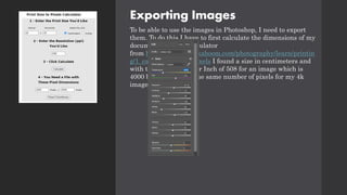 Exporting Images
To be able to use the images in Photoshop, I need to export
them. To do this I have to first calculate the dimensions of my
document. Using a calculator
from http://www.photokaboom.com/photography/learn/printin
g/1_calculators.htm#Pixels I found a size in centimeters and
with that the Pixels Per Inch of 508 for an image which is
4000 by 6000 pixels. The same number of pixels for my 4k
images.
 