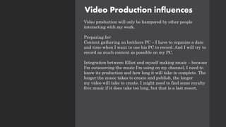 Video Production influences
Video production will only be hampered by other people
interacting with my work.
Preparing for:
Content gathering on brothers PC – I have to organize a date
and time when I want to use his PC to record. And I will try to
record as much content as possible on my PC.
Integration between Elliot and myself making music – because
I'm outsourcing the music I'm using on my channel, I need to
know its production and how long it will take to complete. The
longer the music takes to create and publish, the longer
my video will take to create. I might need to find some royalty
free music if it does take too long, but that is a last resort.
 