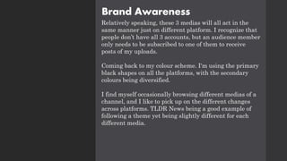Brand Awareness
Relatively speaking, these 3 medias will all act in the
same manner just on different platform. I recognize that
people don’t have all 3 accounts, but an audience member
only needs to be subscribed to one of them to receive
posts of my uploads.
Coming back to my colour scheme. I'm using the primary
black shapes on all the platforms, with the secondary
colours being diversified.
I find myself occasionally browsing different medias of a
channel, and I like to pick up on the different changes
across platforms. TLDR News being a good example of
following a theme yet being slightly different for each
different media.
 