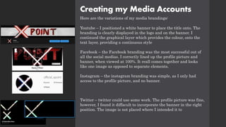 Creating my Media Accounts
Here are the variations of my media brandings:
Youtube – I positioned a white banner to place the title onto. The
branding is clearly displayed in the logo and on the banner. I
continued the graphical layer which provides the colour, onto the
text layer, providing a continuous style
Facebook – the Facebook branding was the most successful out of
all the social medias. I correctly lined up the profile picture and
banner, when viewed at 100%. It reall comes together and looks
like one image as opposed to separate elements.
Instagram – the instagram branding was simple, as I only had
access to the profile picture, and no banner.
Twitter – twitter could use some work. The profile picture was fine,
however, I found it diffacult to incorporate the banner in the right
position. The image is not placed where I intended it to
 