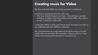 Creating music for Video
My first call with Elliot my music producer I explained:
I wanted a consistent beat for each song
• The beat should change over time – Introduction, melodic
building, buildup, drop, breakdown chorus ETC. The aim is
to use 1 song for 1 video edit.
I want the ability to pick and choose parts of songs to be able to
use different parts for different emotions.
He explained how he would label areas of the song so I could
easily edit around them. For example, a drop would be a time
where I can incorporate the beat to transition on.
 