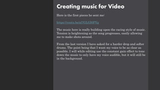 Creating music for Video
Here is the first pieces he sent me:
https://youtu.be/al7GLGI0PYg
The music here is really building upon the racing style of music.
Tension is heightening as the song progresses, easily allowing
me to make shots around.
From the last version I have asked for a harder drop and softer
drums. The point being that I want my voice to be as clear as
possible. I will while editing use the constant gain effect to tone
down the music to only have my voice audible, but it will still be
in the background.
 