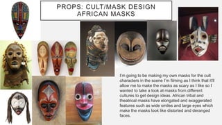 I’m going to be making my own masks for the cult
characters in the scene I’m filming as I think that it’ll
allow me to make the masks as scary as I like so I
wanted to take a look at masks from different
cultures to get design ideas. African tribal and
theatrical masks have elongated and exaggerated
features such as wide smiles and large eyes which
make the masks look like distorted and deranged
faces.
PROPS: CULT/MASK DESIGN
AFRICAN MASKS
 