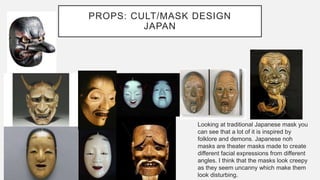 PROPS: CULT/MASK DESIGN
JAPAN
Looking at traditional Japanese mask you
can see that a lot of it is inspired by
folklore and demons. Japanese noh
masks are theater masks made to create
different facial expressions from different
angles. I think that the masks look creepy
as they seem uncanny which make them
look disturbing.
 