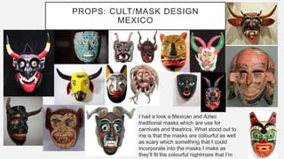 PROPS: CULT/MASK DESIGN
MEXICO
I had a look a Mexican and Aztec
traditional masks which are use for
carnivals and theatrics. What stood out to
me is that the masks are colourful as well
as scary which something that I could
incorporate into the masks I make as
they’ll fit the colourful nightmare that I’m
 