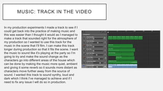 MUSIC: TRACK IN THE VIDEO
In my production experiments I made a track to see if I
could get back into the practice of making music and
this was easier than I thought it would as I managed to
make a track that sounded right for the atmosphere of
my production so I wanted to use this track for the
music in the scene that I’ll film. I can make this track
longer during production so that it fits the scene. I want
the music to sound like it’s playing at the party so I’m
going to try and make the sound change as the
characters go into different areas of the house which
can be done by making the music more quiet, ambient
and giving it some reverb so it sounds more distant as
characters move further away from the source of
sound. I wanted this track to sound synthy, loud and
dark which I think I’ve managed to achieve and if I
need to fix any issue I will do so in production.
 