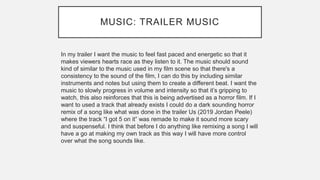 MUSIC: TRAILER MUSIC
In my trailer I want the music to feel fast paced and energetic so that it
makes viewers hearts race as they listen to it. The music should sound
kind of similar to the music used in my film scene so that there's a
consistency to the sound of the film, I can do this by including similar
instruments and notes but using them to create a different beat. I want the
music to slowly progress in volume and intensity so that it’s gripping to
watch, this also reinforces that this is being advertised as a horror film. If I
want to used a track that already exists I could do a dark sounding horror
remix of a song like what was done in the trailer Us (2019 Jordan Peele)
where the track “I got 5 on it” was remade to make it sound more scary
and suspenseful. I think that before I do anything like remixing a song I will
have a go at making my own track as this way I will have more control
over what the song sounds like.
 