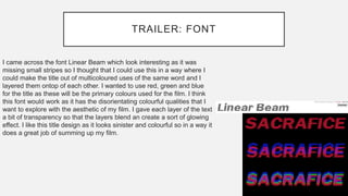 TRAILER: FONT
I came across the font Linear Beam which look interesting as it was
missing small stripes so I thought that I could use this in a way where I
could make the title out of multicoloured uses of the same word and I
layered them ontop of each other. I wanted to use red, green and blue
for the title as these will be the primary colours used for the film. I think
this font would work as it has the disorientating colourful qualities that I
want to explore with the aesthetic of my film. I gave each layer of the text
a bit of transparency so that the layers blend an create a sort of glowing
effect. I like this title design as it looks sinister and colourful so in a way it
does a great job of summing up my film.
 