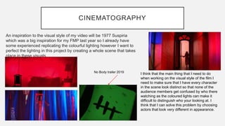 CINEMATOGRAPHY
An inspiration to the visual style of my video will be 1977 Suspiria
which was a big inspiration for my FMP last year so I already have
some experienced replicating the colourful lighting however I want to
perfect the lighting in this project by creating a whole scene that takes
place in these visuals.
I think that the main thing that I need to do
when working on the visual style of the film I
need to make sure that I have every character
in the scene look distinct so that none of the
audience members get confused by who there
watching as the coloured lights can make it
difficult to distinguish who your looking at. I
think that I can solve this problem by choosing
actors that look very different in appearance.
No Body trailer 2019
 