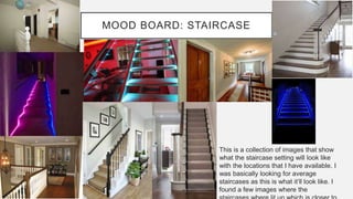 MOOD BOARD: STAIRCASE
This is a collection of images that show
what the staircase setting will look like
with the locations that I have available. I
was basically looking for average
staircases as this is what it’ll look like. I
found a few images where the
 
