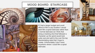 MOOD BOARD: STAIRCASE
If I had a larger budget and could
afford to film in any location I would
want film a spiral staircase rather than
a normal staircase as I think that
doing a tracking shot that followed a
character up the spiral would look
quite cool and add to the over the top
disorientating style that I hope to
create. Unfortunately I don’t have
anywhere where I could film a spiral
staircase.
 